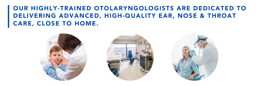 Our highly trained otolaryngologists are dedicated to delivering advanced, high-quality ear, nose and throat care, close to home.